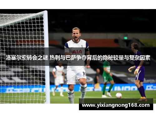 洛塞尔索转会之谜 热刺与巴萨争夺背后的隐秘较量与复杂因素