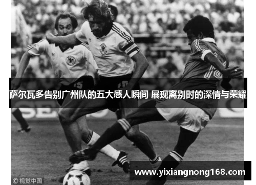 萨尔瓦多告别广州队的五大感人瞬间 展现离别时的深情与荣耀